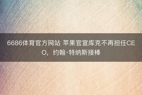 6686体育官方网站 苹果官宣库克不再担任CEO，约翰·特纳斯接棒