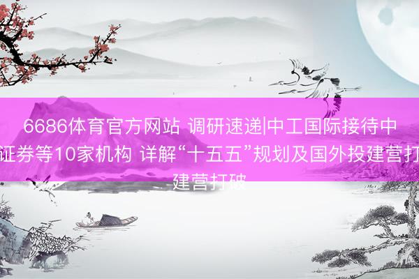 6686体育官方网站 调研速递|中工国际接待中信证券等10家机构 详解“十五五”规划及国外投建营打破