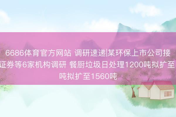 6686体育官方网站 调研速递|某环保上市公司接受长江证券等6家机构调研 餐厨垃圾日处理1200吨拟扩至1560吨
