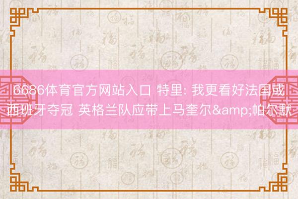 6686体育官方网站入口 特里: 我更看好法国或西班牙夺冠 英格兰队应带上马奎尔&帕尔默