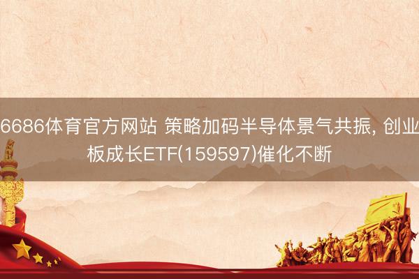 6686体育官方网站 策略加码半导体景气共振， 创业板成长ETF(159597)催化不断