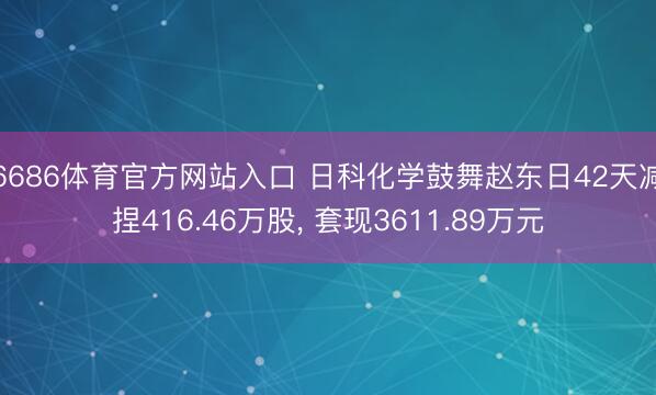 6686体育官方网站入口 日科化学鼓舞赵东日42天减捏416.46万股， 套现3611.89万元