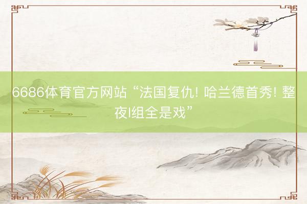 6686体育官方网站 “法国复仇! 哈兰德首秀! 整夜I组全是戏”