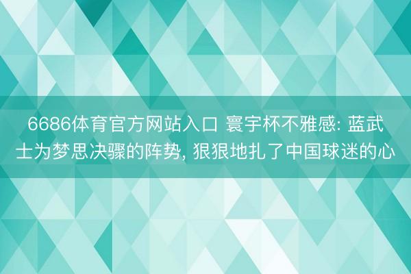 6686体育官方网站入口 寰宇杯不雅感: 蓝武士为梦思决骤的阵势， 狠狠地扎了中国球迷的心