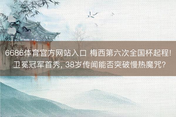 6686体育官方网站入口 梅西第六次全国杯起程! 卫冕冠军首秀， 38岁传闻能否突破慢热魔咒?