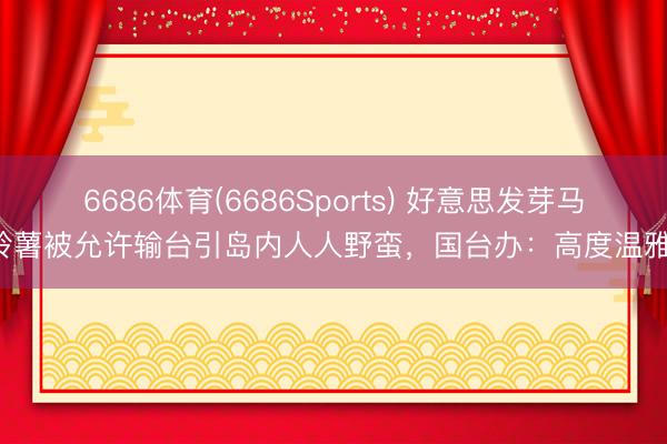 6686体育(6686Sports) 好意思发芽马铃薯被允许输台引岛内人人野蛮，国台办：高度温雅！