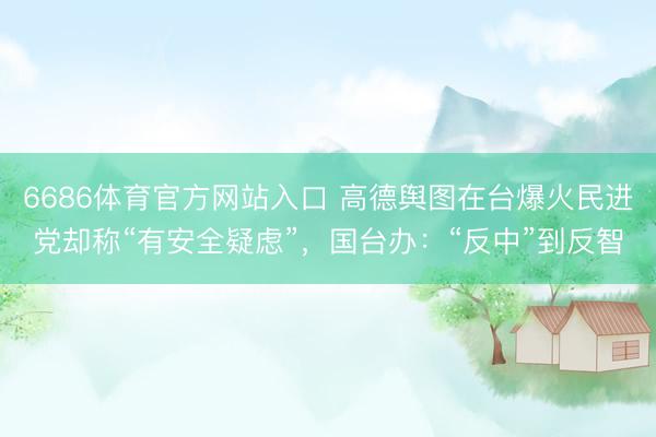 6686体育官方网站入口 高德舆图在台爆火民进党却称“有安全疑虑”，国台办：“反中”到反智