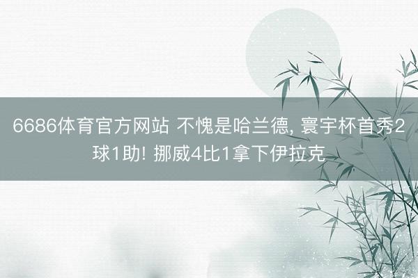 6686体育官方网站 不愧是哈兰德， 寰宇杯首秀2球1助! 挪威4比1拿下伊拉克