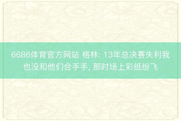 6686体育官方网站 格林: 13年总决赛失利我也没和他们合手手， 那时场上彩纸纷飞