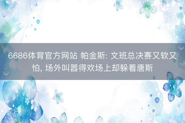 6686体育官方网站 帕金斯: 文班总决赛又软又怕， 场外叫嚣得欢场上却躲着唐斯