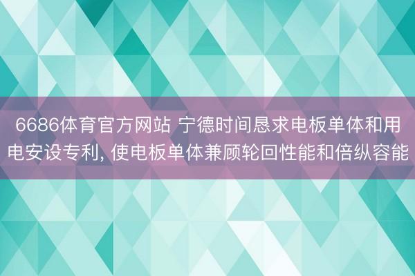 6686体育官方网站 宁德时间恳求电板单体和用电安设专利， 使电板单体兼顾轮回性能和倍纵容能