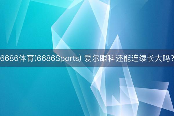 6686体育(6686Sports) 爱尔眼科还能连续长大吗?